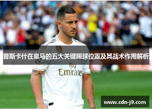 普斯卡什在皇马的五大关键踢球位置及其战术作用解析