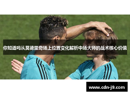 你知道吗从莫德里奇场上位置变化解析中场大师的战术核心价值