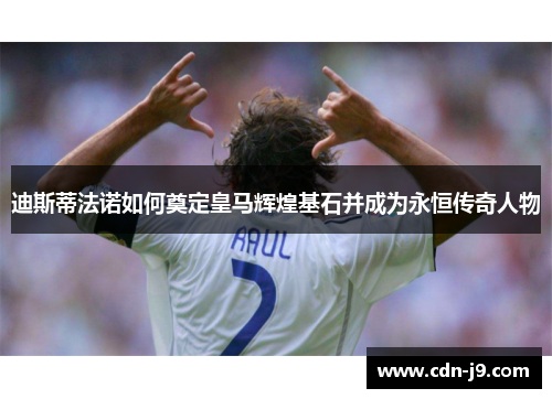 迪斯蒂法诺如何奠定皇马辉煌基石并成为永恒传奇人物