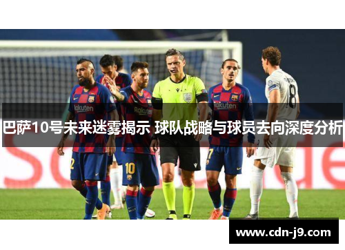 巴萨10号未来迷雾揭示 球队战略与球员去向深度分析