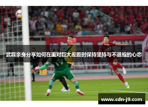 武磊亲身分享如何在面对巨大差距时保持坚持与不退缩的心态