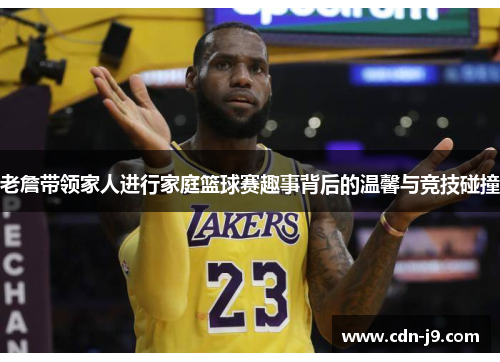 老詹带领家人进行家庭篮球赛趣事背后的温馨与竞技碰撞