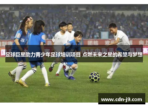 足球巨星助力青少年足球培训项目 点燃未来之星的希望与梦想 足球巨星助力青少年足球培训项目 点燃未来之星的希望与梦想