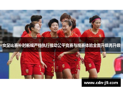 女足比赛补时新规严格执行推动公平竞赛与观赛体验全面升级再升级