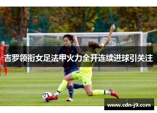 吉罗领衔女足法甲火力全开连续进球引关注